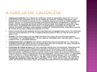 A igreja de laodicéiaA igreja em Laodicéia (14): A igreja em Laodicéia é citada no Apocalipse (aqui e em 1:11) e na carta de Paulo aos colossenses (4:13-16). As cidades de Laodicéia, Colossos e Hierápolis (veja Colossenses 4:13) ficavam no vale do rio Lico. Laodicéia situava-se no local da cidade moderna de Denizli, Turquia, no cruzamento de estradas principais da Ásia Menor. Antigamente, a água da cidade vinha via aquedutos das fontes termais ao sul da cidade. Até chegar em Laodicéia, a água ficava morna. A qualidade dela não era boa, e a cidade ganhou a reputação de ter água não potável. Ao engolir esta água, muitas pessoas vomitavam. Semelhantemente, Jesus sentiu vontade de vomitar de sua boca a igreja de Laodicéia (3:15-16).Outras características de Laodicéia servem como base para a linguagem desta carta. Foi conhecida como um centro bancário (3:17-18). A região produzia lã preta (3:18) e um tipo de colírio para os olhos (3:19).O Amém (14): Esta palavra vem de origem hebraica. No começo de uma afirmação significa “certamente” ou “verdadeiramente”. No fim, pode ser entendida como “que seja assim”. Jesus é a palavra final, a autoridade absoluta.A testemunha fiel e verdadeira (14): Quase a mesma descrição encontrada em 1:5. Jesus traz o verdadeiro testemunho sobre seu Pai e a vontade dele para com os homens. Ele fala a verdade em cada promessa e cada advertência que vem da sua boca.O princípio da criação de Deus (14): Esta expressão admite duas interpretações. Dependemos de informações de outros trechos bíblicos para escolher o sentido correto. A frase em si pode ser entendida no sentido passivo (o primeiro criado por Deus), ou no sentido ativo (a origem ou a fonte da criação). A diferença é óbvia e enorme. Jesus é uma criatura ou o eterno Criador? Ele foi feito por Deus ou é Deus? A resposta vem de outras passagens. Jesus é eterno (João 1:1; Apocalipse 1:18), o primeiro e o último (Apocalipse 1:17). Ele é Deus conosco (Mateus 1:23), o verdadeiro Deus que se fez carne (João 1:14). Ele é o “Eu Sou” (João 8:24,58; veja Êxodo 3:14), o soberano “Senhor dos senhores e o Rei dos reis” (Apocalipse 17:14). Jesus não foi criado. Ele não veio a existir. Ele é eterno. Ele é Deus. Quem não aceitar este fato morrerá no seu pecado (João 8:24).