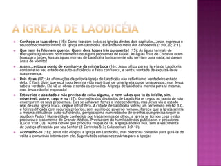 A igreja de laodicéiaConheço as tuas obras (15): Como fez com todas as igrejas destes dois capítulos, Jesus expressa o seu conhecimento íntimo da igreja em Laodicéia. Ele anda no meio dos candeeiros (1:13,20; 2:1).Que nem és frio nem quente. Quem dera fosses frio ou quente! (15): As águas termais de Hierápolis ajudavam no tratamento de alguns problemas de saúde. As águas frias de Colossos eram boas para beber. Mas as águas mornas de Laodicéia basicamente não serviam para nada; só davam ânsia de vômito!Assim...estou a ponto de vomitar-te da minha boca (16): Jesus olhou para a igreja de Laodicéia, contente no seu estado de auto-suficiência e falsa confiança, e sentiu vontade de expulsá-la de sua presença.Pois dizes (17): As afirmações da própria igreja de Laodicéia não refletiam o verdadeiro estado dela. É fácil dizer que está tudo bem na vida espiritual de uma igreja ou de uma pessoa, mas Jesus sabe a verdade. Ele vê as obras e sonda os corações. A igreja de Laodicéia mentia para si mesma, mas Jesus não foi enganado!Estou rico e abastado e não preciso de coisa alguma, e nem sabes que tu és infeliz, sim, miserável, pobre, cego e nu (17): O orgulho dos discípulos de Laodicéia os cegou ao ponto de não enxergarem os seus problemas. Eles se achavam fortes e independentes, mas Jesus viu o estado real de uma igreja fraca, cega e infrutífera. A cidade de Laodicéia sofreu um terremoto em 60 d.C. e foi reedificada com recursos próprios, sem auxílio do governo romano. Parece que a igreja sentia a mesma atitude de auto-suficiência, perigosíssima num rebanho de ovelhas que precisa seguir o seu Bom Pastor! Numa cidade conhecida por tratamentos de olhos, a igreja se tornou cega e não procurou o tratamento do Grande Médico. Precisavam da humildade dos publicanos e pecadores (Lucas 5:31-32). Numa cidade que produzia roupas de lã, a igreja andava nua, sem a vestimenta de justiça oferecida por seu Senhor (2 Coríntios 5:3; Colossenses 3:9-10).Aconselho-te (18): Jesus não elogiou a igreja em Laodicéia, mas ofereceu conselho para guiá-la de volta à comunhão íntima com ele. Sugeriu três coisas necessárias para a igreja: