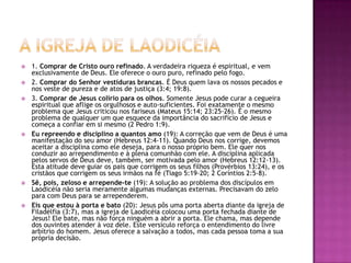 A igreja de laodicéia1. Comprar de Cristo ouro refinado. A verdadeira riqueza é espiritual, e vem exclusivamente de Deus. Ele oferece o ouro puro, refinado pelo fogo.2. Comprar do Senhor vestiduras brancas. É Deus quem lava os nossos pecados e nos veste de pureza e de atos de justiça (3:4; 19:8).3. Comprar de Jesus colírio para os olhos. Somente Jesus pode curar a cegueira espiritual que aflige os orgulhosos e auto-suficientes. Foi exatamente o mesmo problema que Jesus criticou nos fariseus (Mateus 15:14; 23:25-26). É o mesmo problema de qualquer um que esquece da importância do sacrifício de Jesus e começa a confiar em si mesmo (2 Pedro 1:9).Eu repreendo e disciplino a quantos amo (19): A correção que vem de Deus é uma manifestação do seu amor (Hebreus 12:4-11). Quando Deus nos corrige, devemos aceitar a disciplina como ele deseja, para o nosso próprio bem. Ele quer nos conduzir ao arrependimento e à plena comunhão com ele. A disciplina aplicada pelos servos de Deus deve, também, ser motivada pelo amor (Hebreus 12:12-13). Esta atitude deve guiar os pais que corrigem os seus filhos (Provérbios 13:24), e os cristãos que corrigem os seus irmãos na fé (Tiago 5:19-20; 2 Coríntios 2:5-8).Sê, pois, zeloso e arrepende-te (19): A solução ao problema dos discípulos em Laodicéia não seria meramente algumas mudanças externas. Precisavam do zelo para com Deus para se arrependerem.Eis que estou à porta e bato (20): Jesus pôs uma porta aberta diante da igreja de Filadélfia (3:7), mas a igreja de Laodicéia colocou uma porta fechada diante de Jesus! Ele bate, mas não força ninguém a abrir a porta. Ele chama, mas depende dos ouvintes atender à voz dele. Este versículo reforça o entendimento do livre arbítrio do homem. Jesus oferece a salvação a todos, mas cada pessoa toma a sua própria decisão.