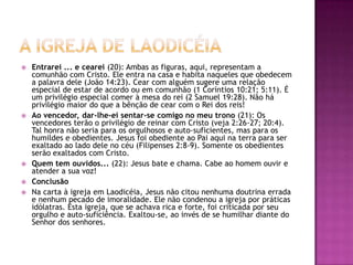 A igreja de laodicéiaEntrarei ... e cearei (20): Ambas as figuras, aqui, representam a comunhão com Cristo. Ele entra na casa e habita naqueles que obedecem a palavra dele (João 14:23). Cear com alguém sugere uma relação especial de estar de acordo ou em comunhão (1 Coríntios 10:21; 5:11). É um privilégio especial comer à mesa do rei (2 Samuel 19:28). Não há privilégio maior do que a bênção de cear com o Rei dos reis!Ao vencedor, dar-lhe-ei sentar-se comigo no meu trono (21): Os vencedores terão o privilégio de reinar com Cristo (veja 2:26-27; 20:4). Tal honra não seria para os orgulhosos e auto-suficientes, mas para os humildes e obedientes. Jesus foi obediente ao Pai aqui na terra para ser exaltado ao lado dele no céu (Filipenses 2:8-9). Somente os obedientes serão exaltados com Cristo.Quem tem ouvidos... (22): Jesus bate e chama. Cabe ao homem ouvir e atender a sua voz!ConclusãoNa carta à igreja em Laodicéia, Jesus não citou nenhuma doutrina errada e nenhum pecado de imoralidade. Ele não condenou a igreja por práticas idólatras. Esta igreja, que se achava rica e forte, foi criticada por seu orgulho e auto-suficiência. Exaltou-se, ao invés de se humilhar diante do Senhor dos senhores.