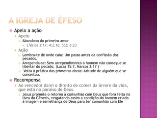 A Igreja de ÉfesoApelo a açãoApeloAbandono do primeiro amor	Efésios 3:17; 4:2,16: 5:2; 6:23AçãoLembra-te de onde caiu: Um passo antes da confissão dos pecados.Arrependa-se: Sem arrependimento o homem não consegue se libertar do pecado. (Lucas 15:7, Marcos 2:17 )  Volta à prática das primeiras obras: Atitude de alguém que se consertou.RecompensaAo vencedor darei o direito de comer da árvore da vida, que está no paraíso de Deus. Jesus promete o retorno à comunhão com Deus que fora feita no livro do Gênesis, resgatando assim a condição do homem criado á imagem e semelhança de Deus para ter comunhão com Ele