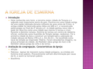 A Igreja de EsmirnaIntroduçãoHoje conhecida com Izmir, a terceira maior cidade da Turquia e o segundo mais importante porto do país, Esmirna era uma cidade antiga de uma região habitada durante milhares de anos antes de Cristo. A antiga cidade foi destruída pelos lídios em 600 a.C. e reconstruída pelos gregos no final do 4º século a.C. A cidade ganhou nova vida, e pode ser descrita como uma cidade que morreu e tornou a viver. Durante o domínio romano, Esmirna se tornou um centro de idolatria oficial, conhecida como Guardião do Templo (grego, neokoros). Foi a primeira cidade da Ásia a construir um templo para a adoração da cidade (deusa) de Roma (195 a.C.). Em 26 d.C., foi escolhida como local do templo ao imperador Tibério. Foram descobertas imagens, na praça principal da cidade, de Posêidon (deus grego do mar) e de Deméter (deusa grega da ceifa e da terra).Avaliação da congregação. Características da Igreja:AfliçãoPobreza:  Apesar de morarem numa cidade próspera, os cristãos em Esmirna eram pobres. Provavelmente sofriam discriminação por causa da fé, e assim se tornaram pobresBlasfêmia