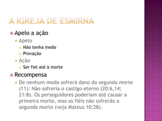 A Igreja de EsmirnaApelo a açãoApeloNão tenha medoProvaçãoAçãoSer fiel até à morteRecompensaDe nenhum modo sofrerá dano da segunda morte (11): Não sofreria o castigo eterno (20:6,14; 21:8). Os perseguidores poderiam até causar a primeira morte, mas os fiéis não sofrerão a segunda morte (veja Mateus 10:28).