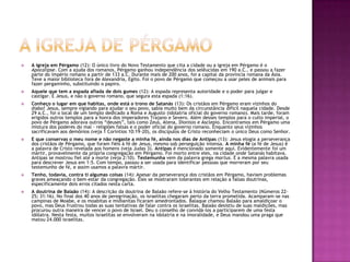 A igreja de pérgamoA igreja em Pérgamo (12): O único livro do Novo Testamento que cita a cidade ou a igreja em Pérgamo é o Apocalipse. Com a ajuda dos romanos, Pérgamo ganhou independência dos selêucidas em 190 a.C., e passou a fazer parte do império romano a partir de 133 a.C. Durante mais de 200 anos, foi a capital da província romana da Ásia. Teve a maior biblioteca fora de Alexandria, Egito. Foi o povo de Pérgamo que começou a usar peles de animais para fazer pergaminho, substituindo o papiro.Aquele que tem a espada afiada de dois gumes (12): A espada representa autoridade e o poder para julgar e castigar. É Jesus, e não o governo romano, que segura esta espada (1:16).Conheço o lugar em que habitas, onde está o trono de Satanás (13): Os cristãos em Pérgamo eram vizinhos do diabo! Jesus, sempre vigiando para ajudar o seu povo, sabia muito bem da circunstância difícil naquela cidade. Desde 29 a.C., foi o local de um templo dedicado a Roma e Augusto (idolatria oficial do governo romano). Mais tarde, foram erigidos outros templos para a honra dos imperadores Trajano e Severo. Além desses templos para o culto imperial, o povo de Pérgamo adorava outros “deuses”, tais como Zeus, Atena, Dionisio e Asclepio. Encontramos em Pérgamo uma mistura dos poderes do mal – religiões falsas e o poder oficial do governo romano. Enquanto seus vizinhos sacrificavam aos demônios (veja 1 Coríntios 10:19-20), os discípulos de Cristo reconheciam o único Deus como Senhor.E que conservas o meu nome e não negaste a minha fé, ainda nos dias de Antipas (13): Jesus elogia a perseverança dos cristãos de Pérgamo, que foram fiéis à fé de Jesus, mesmo sob perseguição intensa. A minha fé (a fé de Jesus) é a palavra de Cristo revelada aos homens (veja Judas 3). Antipas é mencionado somente aqui. Evidentemente foi um mártir, provavelmente da própria congregação em Pérgamo. Foi morto entre eles, na cidade onde Satanás habitava. Antipas se mostrou fiel até a morte (veja 2:10). Testemunha vem da palavra grega martus. É a mesma palavra usada para descrever Jesus em 1:5. Com tempo, passou a ser usada para identificar pessoas que morreram por seu testemunho de fé, e assim usamos a palavra mártir.Tenho, todavia, contra ti algumas coisas (14): Apesar da perseverança dos cristãos em Pérgamo, haviam problemas graves ameaçando o bem-estar da congregação. Eles se mostraram tolerantes em relação a falsas doutrinas, especificamente dois erros citados nesta carta.A doutrina de Balaão (14): A descrição da doutrina de Balaão refere-se à história do Velho Testamento (Números 22-25; 31:16). No final dos 40 anos de peregrinação, os israelitas chegaram perto da terra prometida. Acamparam-se nas campinas de Moabe, e os moabitas e midianitas ficaram amedrontados. Balaque chamou Balaão para amaldiçoar o povo, mas Deus frustrou todas as suas tentativas de falar contra os israelitas. Balaão desistiu de suas maldições, mas procurou outra maneira de vencer o povo de Israel. Deu o conselho de convidá-los a participarem de uma festa idólatra. Nesta festa, muitos israelitas se envolveram na idolatria e na imoralidade, e Deus mandou uma praga que matou 24.000 israelitas.
