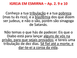 IGREJA EM ESMIRNA – Ap. 2. 9 e 10
Conheço a tua tribulação e a tua pobreza
{mas tu és rico}, e a blasfêmia dos que dizem
ser judeus, e não o são, porém são sinagoga
de Satanás.
Não temas o que hás de padecer. Eis que o
Diabo está para lançar alguns de vós na
prisão, para que sejais provados; e tereis uma
tribulação de dez dias. Sê fiel até a morte, e
dar-te-ei a coroa da vida.
 