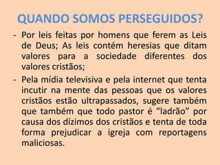 QUANDO SOMOS PERSEGUIDOS?
- Por leis feitas por homens que ferem as Leis
de Deus; As leis contém heresias que ditam
valores para a sociedade diferentes dos
valores cristãos;
- Pela mídia televisiva e pela internet que tenta
incutir na mente das pessoas que os valores
cristãos estão ultrapassados, sugere também
que também que todo pastor é “ladrão” por
causa dos dízimos dos cristãos e tenta de toda
forma prejudicar a igreja com reportagens
maliciosas.
 
