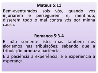 Mateus 5:11
Bem-aventurados sois vós, quando vos
injuriarem e perseguirem e, mentindo,
disserem todo o mal contra vós por minha
causa.
Romanos 5:3-4
E não somente isto, mas também nos
gloriamos nas tribulações; sabendo que a
tribulação produz a paciência,
E a paciência a experiência, e a experiência a
esperança.
 