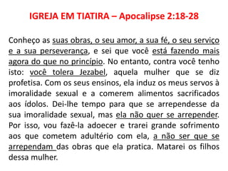 IGREJA EM TIATIRA – Apocalipse 2:18-28
Conheço as suas obras, o seu amor, a sua fé, o seu serviço
e a sua perseverança, e sei que você está fazendo mais
agora do que no princípio. No entanto, contra você tenho
isto: você tolera Jezabel, aquela mulher que se diz
profetisa. Com os seus ensinos, ela induz os meus servos à
imoralidade sexual e a comerem alimentos sacrificados
aos ídolos. Dei-lhe tempo para que se arrependesse da
sua imoralidade sexual, mas ela não quer se arrepender.
Por isso, vou fazê-la adoecer e trarei grande sofrimento
aos que cometem adultério com ela, a não ser que se
arrependam das obras que ela pratica. Matarei os filhos
dessa mulher.
 