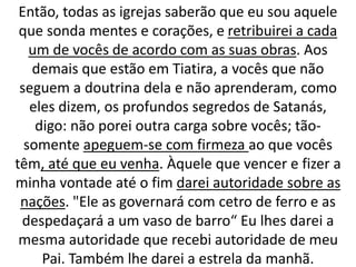 Então, todas as igrejas saberão que eu sou aquele
que sonda mentes e corações, e retribuirei a cada
um de vocês de acordo com as suas obras. Aos
demais que estão em Tiatira, a vocês que não
seguem a doutrina dela e não aprenderam, como
eles dizem, os profundos segredos de Satanás,
digo: não porei outra carga sobre vocês; tão-
somente apeguem-se com firmeza ao que vocês
têm, até que eu venha. Àquele que vencer e fizer a
minha vontade até o fim darei autoridade sobre as
nações. "Ele as governará com cetro de ferro e as
despedaçará a um vaso de barro“ Eu lhes darei a
mesma autoridade que recebi autoridade de meu
Pai. Também lhe darei a estrela da manhã.
 
