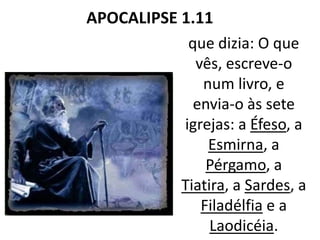 APOCALIPSE 1.11
que dizia: O que
vês, escreve-o
num livro, e
envia-o às sete
igrejas: a Éfeso, a
Esmirna, a
Pérgamo, a
Tiatira, a Sardes, a
Filadélfia e a
Laodicéia.
 