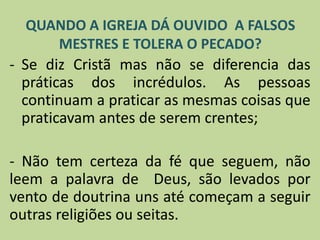 - Se diz Cristã mas não se diferencia das
práticas dos incrédulos. As pessoas
continuam a praticar as mesmas coisas que
praticavam antes de serem crentes;
- Não tem certeza da fé que seguem, não
leem a palavra de Deus, são levados por
vento de doutrina uns até começam a seguir
outras religiões ou seitas.
QUANDO A IGREJA DÁ OUVIDO A FALSOS
MESTRES E TOLERA O PECADO?
 
