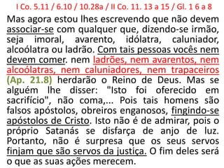 I Co. 5.11 / 6.10 / 10.28a / II Co. 11. 13 a 15 / Gl. 1 6 a 8
Mas agora estou lhes escrevendo que não devem
associar-se com qualquer que, dizendo-se irmão,
seja imoral, avarento, idólatra, caluniador,
alcoólatra ou ladrão. Com tais pessoas vocês nem
devem comer. nem ladrões, nem avarentos, nem
alcoólatras, nem caluniadores, nem trapaceiros
(Ap. 21.8) herdarão o Reino de Deus. Mas se
alguém lhe disser: "Isto foi oferecido em
sacrifício", não coma,... Pois tais homens são
falsos apóstolos, obreiros enganosos, fingindo-se
apóstolos de Cristo. Isto não é de admirar, pois o
próprio Satanás se disfarça de anjo de luz.
Portanto, não é surpresa que os seus servos
finjam que são servos da justiça. O fim deles será
o que as suas ações merecem.
 