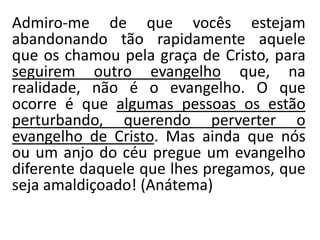 Admiro-me de que vocês estejam
abandonando tão rapidamente aquele
que os chamou pela graça de Cristo, para
seguirem outro evangelho que, na
realidade, não é o evangelho. O que
ocorre é que algumas pessoas os estão
perturbando, querendo perverter o
evangelho de Cristo. Mas ainda que nós
ou um anjo do céu pregue um evangelho
diferente daquele que lhes pregamos, que
seja amaldiçoado! (Anátema)
 