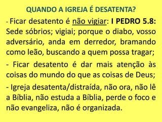 - Ficar desatento é não vigiar: I PEDRO 5.8:
Sede sóbrios; vigiai; porque o diabo, vosso
adversário, anda em derredor, bramando
como leão, buscando a quem possa tragar;
- Ficar desatento é dar mais atenção às
coisas do mundo do que as coisas de Deus;
- Igreja desatenta/distraída, não ora, não lê
a Bíblia, não estuda a Bíblia, perde o foco e
não evangeliza, não é organizada.
QUANDO A IGREJA É DESATENTA?
 