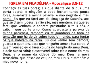 IGREJA EM FILADÉLFIA - Apocalipse 3:8-12
Conheço as tuas obras; eis que diante de ti pus uma
porta aberta, e ninguém a pode fechar; tendo pouca
força, guardaste a minha palavra, e não negaste o meu
nome. Eis que eu farei aos da sinagoga de Satanás, aos
que se dizem judeus, e não são, mas mentem: eis que eu
farei que venham, e adorem prostrados a teus pés, e
saibam que eu te amo. Como guardaste a palavra da
minha paciência, também eu te guardarei da hora da
tentação que há de vir sobre todo o mundo, para tentar
os que habitam na terra. Eis que venho sem demora;
guarda o que tens, para que ninguém tome a tua coroa. A
quem vencer, eu o farei coluna no templo do meu Deus,
e dele nunca sairá; e escreverei sobre ele o nome do meu
Deus, e o nome da cidade do meu Deus, a nova
Jerusalém, que desce do céu, do meu Deus, e também o
meu novo nome.
 
