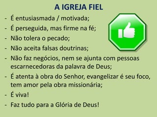 A IGREJA FIEL
- É entusiasmada / motivada;
- É perseguida, mas firme na fé;
- Não tolera o pecado;
- Não aceita falsas doutrinas;
- Não faz negócios, nem se ajunta com pessoas
escarnecedoras da palavra de Deus;
- É atenta à obra do Senhor, evangelizar é seu foco,
tem amor pela obra missionária;
- É viva!
- Faz tudo para a Glória de Deus!
 