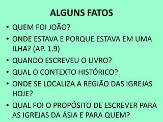 ALGUNS FATOS
• QUEM FOI JOÃO?
• ONDE ESTAVA E PORQUE ESTAVA EM UMA
ILHA? (AP. 1.9)
• QUANDO ESCREVEU O LIVRO?
• QUAL O CONTEXTO HISTÓRICO?
• ONDE SE LOCALIZA A REGIÃO DAS IGREJAS
HOJE?
• QUAL FOI O PROPÓSITO DE ESCREVER PARA
AS IGREJAS DA ÁSIA E PARA QUEM?
 