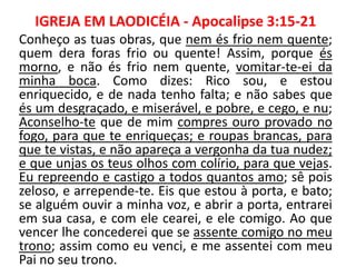 IGREJA EM LAODICÉIA - Apocalipse 3:15-21
Conheço as tuas obras, que nem és frio nem quente;
quem dera foras frio ou quente! Assim, porque és
morno, e não és frio nem quente, vomitar-te-ei da
minha boca. Como dizes: Rico sou, e estou
enriquecido, e de nada tenho falta; e não sabes que
és um desgraçado, e miserável, e pobre, e cego, e nu;
Aconselho-te que de mim compres ouro provado no
fogo, para que te enriqueças; e roupas brancas, para
que te vistas, e não apareça a vergonha da tua nudez;
e que unjas os teus olhos com colírio, para que vejas.
Eu repreendo e castigo a todos quantos amo; sê pois
zeloso, e arrepende-te. Eis que estou à porta, e bato;
se alguém ouvir a minha voz, e abrir a porta, entrarei
em sua casa, e com ele cearei, e ele comigo. Ao que
vencer lhe concederei que se assente comigo no meu
trono; assim como eu venci, e me assentei com meu
Pai no seu trono.
 