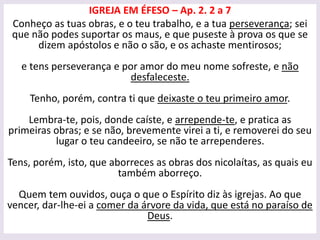 IGREJA EM ÉFESO – Ap. 2. 2 a 7
Conheço as tuas obras, e o teu trabalho, e a tua perseverança; sei
que não podes suportar os maus, e que puseste à prova os que se
dizem apóstolos e não o são, e os achaste mentirosos;
e tens perseverança e por amor do meu nome sofreste, e não
desfaleceste.
Tenho, porém, contra ti que deixaste o teu primeiro amor.
Lembra-te, pois, donde caíste, e arrepende-te, e pratica as
primeiras obras; e se não, brevemente virei a ti, e removerei do seu
lugar o teu candeeiro, se não te arrependeres.
Tens, porém, isto, que aborreces as obras dos nicolaítas, as quais eu
também aborreço.
Quem tem ouvidos, ouça o que o Espírito diz às igrejas. Ao que
vencer, dar-lhe-ei a comer da árvore da vida, que está no paraíso de
Deus.
 