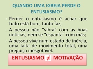 QUANDO UMA IGREJA PERDE O
ENTUSIASMO?
- Perder o entusiasmo é achar que
tudo está bom, tanto faz;
- A pessoa não “vibra” com as boas
notícias, nem se “espanta” com más;
- A pessoa vive num estado de inércia,
uma falta de movimento total, uma
preguiça inesgotável.
 