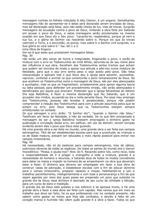 mensagem contida no folheto intitulado O Alto Clamor, é um engano. Semelhantes
mensagens hão de apresentar-se e delas será declarado serem enviadas de Deus,
mas tal declaração será falsa; pois não estão cheias de luz, mas de trevas. Surgirão
mensagens de acusação contra o povo de Deus, imitando a obra feita por Satanás
em acusar o povo de Deus, e estas mensagens serão proclamadas na mesma
ocasião em que Deus diz a Seu povo: "Levanta-te, resplandece, porque já vem a
tua luz, e a glória do Senhor vai nascendo sobre ti. Porque eis que as trevas
cobriram a Terra, e a escuridão, os povos; mas sobre ti o Senhor virá surgindo, e a
Sua glória se verá sobre ti." Isa. 60:1 e 2.
Uma Obra de Engano
Ver-se-á que estes que proclamam mensagens falsas
Pág. 39
não terão um alto senso de honra e integridade. Enganarão o povo, e porão de
mistura com o erro os Testemunhos da irmã White, servindo-se de seu nome para
dar influência à sua obra. Escolhem dos Testemunhos certos trechos que acham
que podem ser torcidos de modo a apoiar sua atitude e põe-nos numa moldura de
falsidade, para que o seu erro tenha peso e seja aceito pelo povo. Dão falsa
interpretação e aplicam mal o que Deus deu à igreja para advertir, aconselhar,
reprovar, confortar e animar os que constituirão o povo remanescente de Deus. Os
que acolhem os Testemunhos como a mensagem de Deus, são por eles abençoados
e auxiliados; mas os que os fragmentam, simplesmente para apoiar alguma teoria
ou idéia pessoal, para defender um procedimento errado, não serão abençoados e
beneficiados por aquilo que ensinam. Pretender que a Igreja Adventista do Sétimo
Dia seja Babilônia, é fazer a mesma declaração que faz Satanás, que é um
acusador dos irmãos, acusando-os dia e noite perante Deus. Por esse mau emprego
dos Testemunhos, pessoas são levadas à perplexidade, porque não podem
compreender a relação dos Testemunhos para com a atitude assumida pelos que se
acham no erro; pois Deus deseja que os Testemunhos estejam sempre
emoldurados na verdade.
Os que advogam o erro dirão: "O Senhor diz"', "quando o Senhor não falou."
Testificam em favor da falsidade, e não da verdade. Se os que têm proclamado a
mensagem de ser a igreja Babilônia tivessem empregado o dinheiro gasto na
publicação e circulação desse erro, em edificar, em vez de demolir, teriam tornado
evidente serem eles o povo que Deus está guiando.
Há uma grande obra a ser feita no mundo, uma grande obra a ser feita nos campos
estrangeiros. Têm de ser estabelecidas escolas para que a juventude, as crianças e
os de idade madura, possam ser educados o mais rápido possível para entrar nos
campos missionários.
Pág. 40
Há necessidade, não só de pastores para campos estrangeiros, mas de sábios,
judiciosos obreiros de todas as espécies. De todas as partes do mundo soa o clamor
macedônico: "Passa, e ajuda-nos!" Atos 16:9. Recaindo sobre nós, como recai, toda
a responsabilidade de ir e pregar o evangelho a toda a criatura, grande é a
necessidade de homens e recursos, e Satanás atua de todos os modos concebíveis
para deter os meios e impedir os homens de se empenharem na obra que deveriam
estar a fazer. O dinheiro que deveria ser empregado em fazer a boa obra de
construir casas de adoração, e estabelecer escolas com o fim de educar obreiros
para o campo missionário, preparar rapazes e moças, habilitando-os a sair e
trabalhar pacientemente, inteligentemente e com toda a perseverança a fim de que
sejam agentes por meio dos quais possa ser preparado um povo que subsista no
grande dia de Deus, esse dinheiro é desviado de seu curso de utilidade e bênção,
para um curso de dano e maldição.
O grande dia de Deus está prestes a nos sobrevir e se apressa muito, e há uma
grande obra a fazer e esta deve ser feita com rapidez. Mas vemos que em meio ao
trabalho que deve ser feito, há os que professando crer na verdade presente, não
sabem como gastar os meios que lhes são confiados, e devido à falta de um
coração manso e humilde não vêem quão grande é a obra a fazer. Todos os que
 