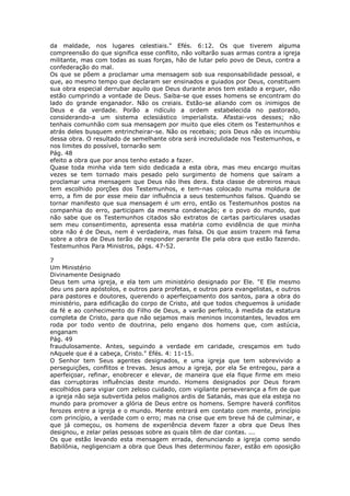 da maldade, nos lugares celestiais." Efés. 6:12. Os que tiverem alguma
compreensão do que significa esse conflito, não voltarão suas armas contra a igreja
militante, mas com todas as suas forças, hão de lutar pelo povo de Deus, contra a
confederação do mal.
Os que se põem a proclamar uma mensagem sob sua responsabilidade pessoal, e
que, ao mesmo tempo que declaram ser ensinados e guiados por Deus, constituem
sua obra especial derrubar aquilo que Deus durante anos tem estado a erguer, não
estão cumprindo a vontade de Deus. Saiba-se que esses homens se encontram do
lado do grande enganador. Não os creiais. Estão-se aliando com os inimigos de
Deus e da verdade. Porão a ridículo a ordem estabelecida no pastorado,
considerando-a um sistema eclesiástico imperialista. Afastai-vos desses; não
tenhais comunhão com sua mensagem por muito que eles citem os Testemunhos e
atrás deles busquem entrincheirar-se. Não os recebais; pois Deus não os incumbiu
dessa obra. O resultado de semelhante obra será incredulidade nos Testemunhos, e
nos limites do possível, tornarão sem
Pág. 48
efeito a obra que por anos tenho estado a fazer.
Quase toda minha vida tem sido dedicada a esta obra, mas meu encargo muitas
vezes se tem tornado mais pesado pelo surgimento de homens que saíram a
proclamar uma mensagem que Deus não lhes dera. Esta classe de obreiros maus
tem escolhido porções dos Testemunhos, e tem-nas colocado numa moldura de
erro, a fim de por esse meio dar influência a seus testemunhos falsos. Quando se
tornar manifesto que sua mensagem é um erro, então os Testemunhos postos na
companhia do erro, participam da mesma condenação; e o povo do mundo, que
não sabe que os Testemunhos citados são extratos de cartas particulares usadas
sem meu consentimento, apresenta essa matéria como evidência de que minha
obra não é de Deus, nem é verdadeira, mas falsa. Os que assim trazem má fama
sobre a obra de Deus terão de responder perante Ele pela obra que estão fazendo.
Testemunhos Para Ministros, págs. 47-52.

7
Um Ministério
Divinamente Designado
Deus tem uma igreja, e ela tem um ministério designado por Ele. "E Ele mesmo
deu uns para apóstolos, e outros para profetas, e outros para evangelistas, e outros
para pastores e doutores, querendo o aperfeiçoamento dos santos, para a obra do
ministério, para edificação do corpo de Cristo, até que todos cheguemos à unidade
da fé e ao conhecimento do Filho de Deus, a varão perfeito, à medida da estatura
completa de Cristo, para que não sejamos mais meninos inconstantes, levados em
roda por todo vento de doutrina, pelo engano dos homens que, com astúcia,
enganam
Pág. 49
fraudulosamente. Antes, seguindo a verdade em caridade, cresçamos em tudo
nAquele que é a cabeça, Cristo." Efés. 4: 11-15.
O Senhor tem Seus agentes designados, e uma igreja que tem sobrevivido a
perseguições, conflitos e trevas. Jesus amou a igreja, por ela Se entregou, para a
aperfeiçoar, refinar, enobrecer e elevar, de maneira que ela fique firme em meio
das corruptoras influências deste mundo. Homens designados por Deus foram
escolhidos para vigiar com zeloso cuidado, com vigilante perseverança a fim de que
a igreja não seja subvertida pelos malignos ardis de Satanás, mas que ela esteja no
mundo para promover a glória de Deus entre os homens. Sempre haverá conflitos
ferozes entre a igreja e o mundo. Mente entrará em contato com mente, princípio
com princípio, a verdade com o erro; mas na crise que em breve há de culminar, e
que já começou, os homens de experiência devem fazer a obra que Deus lhes
designou, e zelar pelas pessoas sobre as quais têm de dar contas. ...
Os que estão levando esta mensagem errada, denunciando a igreja como sendo
Babilônia, negligenciam a obra que Deus lhes determinou fazer, estão em oposição
 