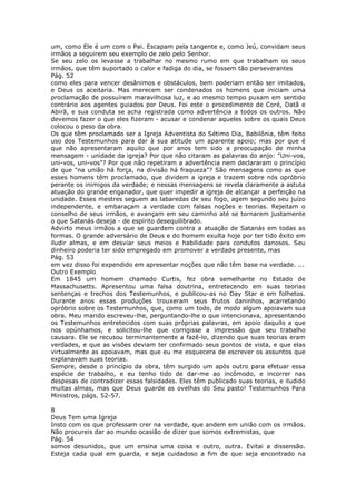 um, como Ele é um com o Pai. Escapam pela tangente e, como Jeú, convidam seus
irmãos a seguirem seu exemplo de zelo pelo Senhor.
Se seu zelo os levasse a trabalhar no mesmo rumo em que trabalham os seus
irmãos, que têm suportado o calor e fadiga do dia, se fossem tão perseverantes
Pág. 52
como eles para vencer desânimos e obstáculos, bem poderiam então ser imitados,
e Deus os aceitaria. Mas merecem ser condenados os homens que iniciam uma
proclamação de possuírem maravilhosa luz, e ao mesmo tempo puxam em sentido
contrário aos agentes guiados por Deus. Foi este o procedimento de Coré, Datã e
Abirã, e sua conduta se acha registrada como advertência a todos os outros. Não
devemos fazer o que eles fizeram - acusar e condenar aqueles sobre os quais Deus
colocou o peso da obra.
Os que têm proclamado ser a Igreja Adventista do Sétimo Dia, Babilônia, têm feito
uso dos Testemunhos para dar à sua atitude um aparente apoio; mas por que é
que não apresentaram aquilo que por anos tem sido a preocupação de minha
mensagem - unidade da igreja? Por que não citaram as palavras do anjo: "Uni-vos,
uni-vos, uni-vos"? Por que não repetiram a advertência nem declararam o princípio
de que "na união há força, na divisão há fraqueza"? São mensagens como as que
esses homens têm proclamado, que dividem a igreja e trazem sobre nós opróbrio
perante os inimigos da verdade; e nessas mensagens se revela claramente a astuta
atuação do grande enganador, que quer impedir a igreja de alcançar a perfeição na
unidade. Esses mestres seguem as labaredas de seu fogo, agem segundo seu juízo
independente, e embaraçam a verdade com falsas noções e teorias. Rejeitam o
conselho de seus irmãos, e avançam em seu caminho até se tornarem justamente
o que Satanás deseja - de espírito desequilibrado.
Advirto meus irmãos a que se guardem contra a atuação de Satanás em todas as
formas. O grande adversário de Deus e do homem exulta hoje por ter tido êxito em
iludir almas, e em desviar seus meios e habilidade para condutos danosos. Seu
dinheiro poderia ter sido empregado em promover a verdade presente, mas
Pág. 53
em vez disso foi expendido em apresentar noções que não têm base na verdade. ...
Outro Exemplo
Em 1845 um homem chamado Curtis, fez obra semelhante no Estado de
Massachusetts. Apresentou uma falsa doutrina, entretecendo em suas teorias
sentenças e trechos dos Testemunhos, e publicou-as no Day Star e em folhetos.
Durante anos essas produções trouxeram seus frutos daninhos, acarretando
opróbrio sobre os Testemunhos, que, como um todo, de modo algum apoiavam sua
obra. Meu marido escreveu-lhe, perguntando-lhe o que intencionava, apresentando
os Testemunhos entretecidos com suas próprias palavras, em apoio daquilo a que
nos opúnhamos, e solicitou-lhe que corrigisse a impressão que seu trabalho
causara. Ele se recusou terminantemente a fazê-lo, dizendo que suas teorias eram
verdades, e que as visões deviam ter confirmado seus pontos de vista, e que elas
virtualmente as apoiavam, mas que eu me esquecera de escrever os assuntos que
explanavam suas teorias.
Sempre, desde o princípio da obra, têm surgido um após outro para efetuar essa
espécie de trabalho, e eu tenho tido de dar-me ao incômodo, e incorrer nas
despesas de contradizer essas falsidades. Eles têm publicado suas teorias, e iludido
muitas almas, mas que Deus guarde as ovelhas do Seu pasto! Testemunhos Para
Ministros, págs. 52-57.

8
Deus Tem uma Igreja
Insto com os que professam crer na verdade, que andem em união com os irmãos.
Não procureis dar ao mundo ocasião de dizer que somos extremistas, que
Pág. 54
somos desunidos, que um ensina uma coisa e outro, outra. Evitai a dissensão.
Esteja cada qual em guarda, e seja cuidadoso a fim de que seja encontrado na
 