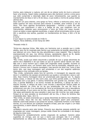 brecha, para restaurar a ruptura, em vez de se colocar junto do muro a procurar
fazer uma brecha. Sejam todos cuidadosos para não clamarem contra o único povo
que está cumprindo a descrição dada do povo remanescente, que guarda os
mandamentos de Deus e tem a fé de Jesus, e que exalta a norma de justiça nestes
últimos dias.
Deus tem um povo distinto, uma igreja na Terra, inferior a nenhuma outra, mas a
todas superior em seus recursos para ensinar a verdade, para vindicar a Lei de
Deus. Tem Deus agentes divinamente designados - homens a quem Ele está
guiando, que suportaram o calor e a fadiga do dia, que cooperam com os
instrumentos celestiais para promoverem o reino de Cristo em nosso mundo.
Unam-se todos a esses agentes escolhidos, e sejam afinal encontrados entre os que
têm a paciência dos santos, guardam os mandamentos de Deus, e têm a fé de
Jesus. ...
A Carta
O que segue é a carta enviada ao irmão S:
"Napier, Nova Zelândia, 23 de março de 1893

"Prezado irmão S:

"Dirijo-vos algumas linhas. Não estou em harmonia com a posição que o irmão
adotou, pois me foi mostrado pelo Senhor que justamente tal posição assumirão os
que laboram em erro. Paulo nos deu advertências a esse respeito: 'Mas o Espírito
expressamente diz que, nos últimos tempos, apostatarão alguns da fé, dando
ouvidos a espíritos enganadores e a doutrinas de demônios.' I Tim. 4:1.
Pág. 55
"Meu irmão, soube que estais assumindo a posição de que a igreja adventista do
sétimo dia é Babilônia e de que todos os que se querem salvar devem sair dela.
Não sois o único homem que o diabo tem enganado nessa questão. Durante os
últimos quarenta anos, um homem após outro tem-se levantado, alegando que o
Senhor o enviou com a mesma mensagem; mas permiti-me dizer-vos, como a eles
tenho dito, que essa mensagem que proclamais é um dos enganos satânicos
destinados a criar confusão entre as igrejas.
"Meu irmão, certamente estais fora do caminho. A mensagem do segundo anjo
devia ir a babilônia [às igrejas] proclamando sua queda e convidando o povo a sair
dela. Essa mesma mensagem deve ser proclamada pela segunda vez. 'E, depois
destas coisas, vi descer do Céu outro anjo, que tinha grande poder, e a Terra foi
iluminada com a sua glória. E clamou fortemente com grande voz, dizendo: Caiu!
Caiu a grande Babilônia e se tornou morada de demônios, e abrigo de todo o
espírito imundo, e refúgio de toda a ave imunda e aborrecível! Porque todas as
nações beberam do vinho da ira da sua prostituição. Os reis da Terra se
prostituíram com ela. E os mercadores da Terra se enriqueceram com a abundância
de suas delícias. E ouvi outra voz do Céu, que dizia: Sai dela, povo Meu, para que
não sejas participante dos seus pecados e para que não incorras nas suas pragas.
Porque já os seus pecados se acumularam até ao Céu, e Deus Se lembrou das
iniqüidades dela.' Apoc. 18:1-5.
"Meu irmão, se estais ensinando que a Igreja Adventista do Sétimo Dia é Babilônia,
estais errado. Deus não vos deu nenhuma mensagem assim para proclamar.
Satanás usará toda pessoa a que possa ter acesso, inspirando homens a criar falsas
teorias, ou a se desviar por qualquer tangente errada, para dar origem a um falso
reavivamento, e assim desviar as pessoas do
Pág. 56
verdadeiro assunto para este tempo. Presumo que algumas pessoas poderão ser
enganadas por vossa mensagem, porque estão cheias de curiosidade e do desejo
de alguma coisa nova.
"Entristece-me verdadeiramente serdes enganado de qualquer maneira pelas
sugestões do inimigo, pois sei que a teoria que advogais não é a verdade.
Apresentando as idéias que apresentais, causareis grande prejuízo tanto a vós
 