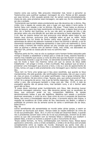 mesmo como aos outros. Não procureis interpretar mal, torcer e perverter os
Testemunhos para justificar qualquer mensagem de erro. Muitos já têm passado
por esse terreno, e têm causado grande mal. Ao saírem outros precipitadamente,
cheios de zelo, para proclamar essa mensagem, vez após vez, foi-me mostrado não
ser ela a verdade.
"Compreendo que também estais proclamando que não devemos dar o dízimo. Meu
irmão, tirai o sapato de vossos pés, pois o lugar em que estais é terra santa. O
Senhor falou com relação a dar os dízimos. Ele disse: 'Trazei todos os dízimos à
casa do tesouro, para que haja mantimento na Minha casa, e depois fazei prova de
Mim, diz o Senhor dos Exércitos, se Eu vos não abrir as janelas do Céu e não
derramar sobre vós uma bênção tal, que dela vos advenha a maior abastança.' Mal.
3:10. Mas ao mesmo tempo em que pronuncia uma bênção sobre todos os que
trazem seus dízimos, pronuncia uma maldição sobre os que os retêm. Muito
recentemente tive luz direta do Senhor sobre essa questão, a de que muitos
adventistas do sétimo dia estavam roubando a Deus nos dízimos e ofertas, e me foi
claramente revelado que Malaquias apresentou o caso como ele realmente é. Como
ousa então o homem até mesmo pensar em seu coração que uma sugestão para
reter os dízimos e ofertas vem do Senhor? Onde, meu irmão, vos desviastes do
caminho? Oh, ponde os vossos pés de novo no caminho reto!
Pág. 57
"Estamos perto do fim, mas se vós ou qualquer outro homem fordes seduzidos pelo
inimigo e levados a estabelecer o tempo para a vinda de Cristo, estareis fazendo o
mesmo mau trabalho que causou a ruína da alma dos que isto fizeram no passado.
"Se estiverdes levando o jugo de Cristo, se estiverdes levantando Sua carga, vereis
que há muito a fazer nos mesmos ramos em que os servos de Deus estão
trabalhando - em pregar a Cristo, e Este crucificado. Mas qualquer que se lance a
proclamar uma mensagem que anuncie a hora, o dia ou o ano do aparecimento de
Cristo, tomou um jugo e está proclamando uma mensagem que o Senhor nunca lhe
deu.
"Deus tem na Terra uma igreja que é Seu povo escolhido, que guarda os Seus
mandamentos. Ele está guiando, não ramificações transviadas, não um aqui e outro
ali, mas um povo. A verdade é um poder santificador; mas a igreja militante não é
a igreja triunfante. Há joio entre o trigo. 'Queres, pois, que vamos arrancá-lo?' Mat.
13:28. foi a pergunta do servo; mas o pai de família respondeu: 'Não; para que, ao
colher o joio, não arranqueis também o trigo com ele.' Mat. 13:29. A rede do
evangelho apanha não só peixes bons, mas também ruins, e só o Senhor sabe
quem são os Seus.
"É nosso dever individual andar humildemente com Deus. Não devemos buscar
nenhuma mensagem estranha, nova. Não devemos pensar que os escolhidos de
Deus, que procuram andar na luz, componham Babilônia. As igrejas
denominacionais caídas é que são Babilônia. Babilônia tem estado a promover
doutrinas venenosas, o vinho do erro. Esse vinho do erro é composto de doutrinas
falsas, tais como a imortalidade natural da alma, o tormento eterno dos ímpios, a
negação da existência de Cristo antes de Seu nascimento em Belém, a defesa e
exaltação do primeiro dia da semana acima do santo e santificado dia de Deus.
Estes erros e
Pág. 58
outros semelhantes são apresentados ao mundo pelas várias igrejas, e assim se
cumprem as Escrituras que dizem: 'Porque todas as nações beberam do vinho da
ira da sua prostituição.' Apoc. 18:3. É uma ira criada por doutrinas falsas, e quando
reis e presidentes sorvem esse vinho da ira da sua prostituição, enchem-se de ódio
contra os que não concordam com as heresias falsas e satânicas que exaltam o
sábado falso, e levam os homens a pisarem a pés o monumento de Deus.
"Anjos caídos formam, na Terra, confederações com homens maus. Nessa época
aparecerá o anticristo, como o Cristo verdadeiro, e então a lei de Deus será anulada
completamente entre as nações do mundo. Alcançará seu ponto mais alto a
rebelião contra a santa lei de Deus. Mas o verdadeiro líder de toda essa rebelião é
 