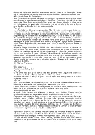 devem ser declarados Babilônia, mas serem o sal da Terra, a luz do mundo. Devem
ser os mensageiros vivos para proclamar uma mensagem viva nestes últimos dias.
A Igreja não Deve Ser Esfacelada
Digo novamente: O Senhor não falou por nenhum mensageiro que chame a igreja
que observa os mandamentos de Deus, Babilônia. É verdade que há joio com o
trigo, mas Cristo disse que enviaria Seus anjos para juntar primeiro o joio e atá-lo
em molhos para ser queimado, mas recolher o trigo no celeiro. Sei que o Senhor
ama Sua Igreja. Ela não deve ser desorganizada
Pág. 61
ou esfacelada em átomos independentes. Não há nisto a mínima coerência; não
existe a mínima evidência de que tal coisa venha a se dar. Aqueles que derem
ouvidos a essa falsa mensagem e procurarem fermentar outros, serão enganados e
preparados para receber mais avançados enganos, e virão a nada. Há em alguns
dos membros da Igreja orgulho, presunção, obstinada incredulidade, e recusa a
ceder em suas idéias, embora se amontoe prova sobre prova, que faz aplicável a
mensagem à igreja de Laodicéia. Mas isto não extinguirá a Igreja. Deixai que tanto
o joio como o trigo cresçam juntos até à ceifa. Então os anjos é que farão a obra de
separação.
Advirto a Igreja Adventista do Sétimo Dia a ser cuidadosa quanto à maneira por
que recebeis toda idéia nova e aqueles que pretendem ter grande iluminação. O
caráter de sua obra parece ser acusar e despedaçar. Dêem os crentes ouvidos à
voz do anjo que disse à igreja: "Uni-vos." Na união está a vossa força. Amai como
irmãos, sede compassivos, corteses. Deus tem uma Igreja, e Cristo declarou: "As
portas do inferno não prevalecerão contra ela." Mat. 16:18. Os mensageiros que o
Senhor envia apresentam as credenciais divinas. Review and Herald, 19 de
setembro de 1893.
III. A Igreja Triunfante
10
Uma Segurança
Freqüentemente Repetida
Pág. 62
O Pai ama hoje Seu povo como ama Seu próprio Filho. Algum dia teremos a
oportunidade de vê-Lo face a face. Manuscrito 103, 1903.
Devemos lembrar-nos de que a Igreja, débil e defeituosa como possa ser, é o único
objeto na Terra ao
Pág. 63
qual Cristo dispensa Seu supremo cuidado. Ele a guarda constantemente com Sua
solicitude, e a fortalece pelo Seu Espírito. Manuscrito 155, 1902.
Confiai na proteção de Deus. Sua igreja deve ser ensinada. Débil e defeituosa como
possa ser, é ela o objeto de Seu supremo cuidado. Carta 279, 1904.
Sempre Ganhando Terreno
A igreja deve crescer em atividade e alargar seus limites. Nossos esforços
missionários devem ser expansivos; temos de alargar nossos limites. ...
Conquanto haja violentas lutas no esforço de mantermos nosso caráter distintivo,
contudo, como cristãos bíblicos, devemos estar sempre ganhando terreno.
Lembremo-nos de que o temor do Senhor é o princípio da sabedoria; devemos
trabalhar com fervor, orando para que a graça salvadora de Deus nos instrua em
cada passo. Sempre devemos procurar certificar-nos da vontade do Senhor, e
andar em harmonia com ela. Prossigamos em conhecer o Senhor, ao qual conhecer
corretamente significa vida eterna. Carta 170, 1907.

A prova que tivemos, nos últimos cinqüenta anos, da presença do Espírito de Deus
em nós, como um povo, suportará a prova dos que se enfileiram ao lado do inimigo
e concentram suas energias contra a mensagem de Deus. Carta 356, 1907.
Eu vos escrevo estas coisas, meus irmãos, embora todos vós não possais
compreendê-las plenamente. Se eu não cresse que os olhos de Deus estão sobre
Seu
 