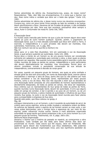 Somos adventistas do sétimo dia. Evergonhamo-nos, acaso, de nosso nome?
Respondemos: "Não, não! Não nos envergonhamos. É o nome que o Senhor nos
deu. Esse nome indica a verdade que deve ser o teste das igrejas." Carta 110,
1902.
Somos adventistas do sétimo dia, e desse nome nunca nos devemos envergonhar.
Cumpre-nos, como um povo tomar firme posição ao lado da verdade e da justiça.
Assim glorificaremos a Deus. Havemos de ser livrados de perigos, e não enredados
nem corrompidos por eles. Para que isso aconteça, precisamos olhar sempre a
Jesus, Autor e Consumador de nossa fé. Carta 106, 1903.

12
A Associação Geral
Fui muitas vezes instruída pelo Senhor de que o juízo de homem algum deve estar
sujeito ao juízo de outro homem qualquer. Quando, porém, o julgamento da
Associação Geral, que é a mais elevada autoridade que Deus tem sobre a Terra, é
exercido, a independência e o juízo privados não devem ser mantidos, mas
submetidos. Testimonies, vol. 3, pág. 492.
Não tive nenhum raio de luz que Ele [o Senhor] me
Pág. 67
desse para vir a este País [Austrália]. Vim em submissão à voz da Associação
Geral, a qual sempre sustentei ser autoridade. Carta 124, 1896.
Nunca deve a mente de um homem ou de uns poucos homens ser considerada
suficiente em sabedoria e autoridade para controlar a obra, e dizer quais os planos
que devam ser seguidos. Mas quando numa assembléia geral é exercido o juízo dos
irmãos reunidos de todas as partes do campo, independência e juízo particulares
não devem obstinadamente ser mantidos, mas renunciados. Nunca deve um
obreiro considerar virtude a persistente conservação de sua atitude de
independência, contrariamente à decisão do corpo geral.

Por vezes, quando um pequeno grupo de homens, aos quais se acha confiada a
direção geral da obra tem procurado, em nome da Associação Geral, exercer planos
imprudentes e restringir a obra de Deus, tenho dito que eu não poderia por mais
tempo considerar a voz da Associação Geral, representada por esses poucos
homens, como a voz de Deus. Mas isso não equivale a dizer que as decisões de
uma Associação Geral composta de uma assembléia de homens representativos e
devidamente designados, de todas as partes do campo, não deva ser respeitada.
Deus ordenou que os representantes de Sua igreja de todas as partes da Terra,
quando reunidos numa Associação Geral, devam ter autoridade. O erro que alguns
estão em perigo de cometer, é dar à opinião e ao juízo de um homem, ou de um
pequeno grupo de homens, a plena medida de autoridade e influência de que Deus
revestiu Sua igreja, no juízo e voz da Associação Geral reunida para fazer planos
para a prosperidade e progresso de Sua obra.
Quando este poder, que Deus colocou na igreja, é
Pág. 68
entregue inteiramente a um só homem, e ele é revestido da autoridade de servir de
critério para outros espíritos, acha-se então mudada a verdadeira ordem da Bíblia.
Os esforços de Satanás sobre o espírito de tal homem seriam os mais sutis, e por
vezes quase dominantes; pois o inimigo teria a esperança de, por meio do seu
espírito, poder influenciar muitos outros. Demos à mais altamente organizada
autoridade na igreja aquilo que somos propensos a dar a um único homem ou a um
pequeno grupo de homens. Testimonies, vol. 9, págs. 260 e 261.
Nenhuma Nova Organização
Declarou o Senhor que a história do passado se repetirá, ao começarmos a obra
finalizadora. Cada verdade por Ele dada para estes últimos dias deve ser
proclamada ao mundo. Cada coluna que Ele ergueu, deve ser fortalecida. Não
podemos agora descer dos fundamentos que Deus estabeleceu. Não podemos
agora entrar para qualquer organização nova; pois isso significaria apostatar da
 