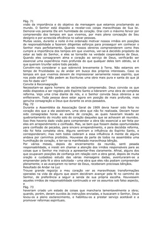 Pág. 71
visão da importância e do objetivo da mensagem que estamos proclamando ao
mundo. O Senhor está disposto a revelar-vos coisas maravilhosas de Sua lei.
Demorai-vos perante Ele em humildade de coração. Orai com o máximo fervor por
compreensão dos tempos em que vivemos, por mais plena concepção de Seu
desígnio e por acrescida eficiência no salvar pessoas.
Muitas vezes, durante a noite é-me ordenado motivar nossos irmãos em posições
de responsabilidade a fazerem diligentes esforços para prosseguir em conhecer o
Senhor mais perfeitamente. Quando nossos obreiros compreenderem como lhes
cumpre a importância dos tempos em que vivemos, ver-se-á decidido propósito de
estar ao lado do Senhor, e eles se tornarão na verdade cooperadores de Deus.
Quando eles consagrarem alma e coração ao serviço de Deus, verificarão ser
essencial uma experiência mais profunda do que qualquer deles tem obtido, se é
que queiram triunfar sobre todo pecado.
Convém-nos considerar o que sobrevirá brevemente à Terra. Não estamos em
tempo de frivolidades ou de andar em busca dos próprios interesses. Caso os
tempos em que vivemos deixem de impressionar seriamente nosso espírito, que
nos pode atingir? Não pedem as Escrituras uma obra mais pura e santa do que já
nos foi dado ver?
Convite à Reconsagração
Necessitam-se agora homens de esclarecida compreensão. Deus convida os que
estão dispostos a ser regidos pelo Espírito Santo a liderarem uma obra de completa
reforma. Vejo uma crise diante de nós, e o Senhor convida Seus obreiros a se
enfileirarem. Toda pessoa deve estar agora em posição de mais profunda, mais
genuína consagração a Deus que durante os anos passados.
Pág. 72
Durante a Assembléia da Associação Geral de 1909 devia haver sido feita no
coração dos que a ela assistiram, uma obra que não foi realizada. Deviam haver
sido consagradas horas ao exame de coração, as quais haveriam levado ao
quebrantamento do inculto solo do coração daqueles que se achavam ali reunidos.
Isso lhes haveria dado visão para compreender a obra tão essencial a ser feita por
eles em arrependimento e confissão. Mas, se bem que fossem dadas oportunidades
para confissão de pecados, para sincero arrependimento, e para decidida reforma,
não foi feita completa obra. Alguns sentiram a influência do Espírito Santo, e
corresponderam; mas nem todos cederam a essa influência A mente de alguns
andava por caminhos proibidos. Houvesse da parte de todos na assembléia uma
humilhação de coração, e ter-se-ia manifestado maravilhosa bênção.
Por vários meses, depois do encerramento da reunião, senti pesada
responsabilidade, e insisti em chamar a atenção dos irmãos responsáveis para as
coisas que o Senhor me instruía a apresentar-lhes claramente. Afinal, alguns dos
que ocupavam posições de confiança em relação com a obra geral, depois de muita
oração e cuidadoso estudo das várias mensagens dadas, aventuraram-se a
empreender pela fé a obra solicitada - uma obra que eles não podiam compreender
plenamente; e ao avançarem no temor de Deus, receberam preciosas bênçãos.
Resultado de Andar na Luz
Trouxe grande regozijo a meu coração ver as maravilhosas transformações
operadas na vida de alguns que assim decidiram avançar pela fé no caminho do
Senhor, de preferência a seguir a senda de sua própria escolha. Houvessem
aqueles irmãos de responsabilidade continuado a ver os assuntos sob falso aspecto,
e
Pág. 73
haveriam criado um estado de coisas que mancharia lamentavelmente a obra;
quando, porém, deram ouvidos às instruções enviadas, e buscaram o Senhor, Deus
levou-os a pleno esclarecimento, e habilitou-os a prestar serviço aceitável e a
promover reformas espirituais.
 