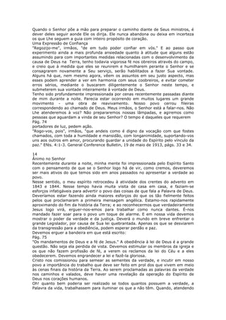Quando o Senhor põe a mão para preparar o caminho diante de Seus ministros, é
dever deles seguir aonde Ele os dirija. Ele nunca abandona ou deixa em incerteza
os que Lhe seguem a guia com inteiro propósito de coração.
Uma Expressão de Confiança
"Regozijo-me", irmãos, "de em tudo poder confiar em vós." E ao passo que
experimento ainda a mais profunda ansiedade quanto à atitude que alguns estão
assumindo para com importantes medidas relacionadas com o desenvolvimento da
causa de Deus na Terra, tenho todavia vigorosa fé nos obreiros através do campo,
e creio que à medida que eles se reunirem e humilharem perante o Senhor e se
consagrarem novamente a Seu serviço, serão habilitados a fazer Sua vontade.
Alguns há que, nem mesmo agora, vêem os assuntos em seu justo aspecto, mas
esses podem aprender a ver em harmonia com seus coobreiros, e evitar cometer
erros sérios, mediante o buscarem diligentemente o Senhor neste tempo, e
submeterem sua vontade inteiramente à vontade de Deus.
Tenho sido profundamente impressionada por cenas recentemente passadas diante
de mim durante a noite. Parecia estar ocorrendo em muitos lugares um grande
movimento - uma obra de reavivamento. Nosso povo cerrou fileiras
correspondendo ao chamado de Deus. Meus irmãos, o Senhor está a falar-nos. Não
Lhe atenderemos à voz? Não prepararemos nossas lâmpadas, e agiremos como
pessoas que aguardam a vinda de seu Senhor? O tempo é daqueles que requerem
Pág. 74
portadores de luz, pedem ação.
"Rogo-vos, pois", irmãos, "que andeis como é digno da vocação com que fostes
chamados, com toda a humildade e mansidão, com longanimidade, suportando-vos
uns aos outros em amor, procurando guardar a unidade do Espírito pelo vínculo da
paz." Efés. 4:1-3. General Conference Bulletin, 19 de maio de 1913, págs. 33 e 34.

14
Ânimo no Senhor
Recentemente durante a noite, minha mente foi impressionada pelo Espírito Santo
com o pensamento de que se o Senhor logo há de vir, como cremos, deveremos
ser mais ativos do que temos sido em anos passados no apresentar a verdade ao
povo.
Nesse sentido, o meu espírito retrocedeu à atividade dos crentes do advento em
1843 e 1844. Nesse tempo havia muita visita de casa em casa, e faziam-se
esforços infatigáveis para advertir o povo das coisas de que fala a Palavra de Deus.
Deveríamos estar fazendo ainda maiores esforços do que os tão fielmente feitos
pelos que proclamaram a primeira mensagem angélica. Estamo-nos rapidamente
aproximando do fim da história da Terra; e ao reconhecermos que verdadeiramente
Jesus logo virá, erguer-nos-emos para trabalhar como nunca dantes. É-nos
mandado fazer soar para o povo um toque de alarme. E em nossa vida devemos
mostrar o poder da verdade e da justiça. Deverá o mundo em breve enfrentar o
grande Legislador, por causa de Sua lei quebrantada. Apenas os que se desviarem
da transgressão para a obediência, podem esperar perdão e paz.
Devemos erguer a bandeira em que está escrito:
Pág. 75
"Os mandamentos de Deus e a fé de Jesus." A obediência à lei de Deus é a grande
questão. Não seja ela perdida de vista. Devemos estimular os membros da igreja e
os que não fazem profissão de fé, a verem os reclamos da lei do Céu e a eles
obedecerem. Devemos engrandecer a lei e fazê-la gloriosa.
Cristo nos comissionou para semear as sementes da verdade, e incutir em nosso
povo a importância do trabalho que deve ser feito em prol dos que vivem em meio
às cenas finais da história da Terra. Ao serem proclamadas as palavras da verdade
nos caminhos e valados, deve haver uma revelação da operação do Espírito de
Deus nos corações humanos.
Oh! quanto bem poderia ser realizado se todos quantos possuem a verdade, a
Palavra da vida, trabalhassem para iluminar os que a não têm. Quando, atendendo
 
