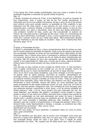 À Sua Igreja deu Cristo amplas possibilidades, para que viesse a receber de Sua
possessão resgatada e comprada um grande tributo de glórias.
Pág. 15
A Igreja, revestida da justiça de Cristo, é Sua depositária, na qual as riquezas de
Sua misericórdia, amor e graça, se hão de por fim revelar plenamente. A
declaração que fez em Sua oração intercessora, de que o amor do Pai é tão grande
para conosco como para consigo mesmo, na qualidade de Filho unigênito, e que
estaremos com Ele onde estiver, e que seremos um com Cristo e o Pai, é uma
maravilha para o exército celestial, e constitui sua grande alegria. O dom de Seu
Espírito Santo, rico, pleno e abundante, deve ser para Sua Igreja semelhante a
uma protetora muralha de fogo, contra que não prevalecerão os poderes do
inferno. Na imaculada pureza e perfeição de Seu povo, Cristo vê a recompensa de
todos os Seus sofrimentos, humilhação e amor, e como suplemento de Sua glória -
sendo Ele o grande centro de que irradia toda glória. "Bem-aventurados aqueles
que são chamados à ceia das bodas do Cordeiro." Apoc. 19:9. Testemunhos Para
Ministros, págs. 15-19.

2
A Igreja, a Propriedade de Deus
A igreja é a propriedade de Deus, e Deus constantemente dela Se lembra ao estar
ela no mundo sujeita às tentações de Satanás. Cristo nunca Se esquece dos dias de
Sua humilhação. Passadas as cenas de Sua humilhação Jesus nada perdeu de Sua
humanidade. Tem o mesmo amor terno e compassivo e sempre Se compadece dos
ais humanos. Sempre tem em mente que foi um Varão de dores, familiarizado com
a tristeza. Não Se esquece do povo que representa, que se está esforçando por
manter a Sua espezinhada lei. Sabe que o mundo que O odiou, odeia-os também.
Embora Jesus Cristo tenha entrado nos Céus, ainda há uma corrente
Pág. 16
viva que liga os Seus crentes ao Seu coração de infinito amor. O mais humilde e
fraco é ligado intimamente ao Seu coração por um elo de simpatia. Nunca Se
esquece Ele de que é o nosso representante, de que tem a nossa natureza.
Jesus vê na Terra a Sua igreja verdadeira, cuja maior ambição é com Ele cooperar
na grande obra de salvar pessoas. Ouve-lhes as orações, apresentadas em
contrição e poder, e a Onipotência não lhes pode resistir aos rogos para a salvação
de qualquer membro provado e tentado do corpo de Cristo. "Visto que temos um
grande sumo sacerdote, Jesus, Filho de Deus, que penetrou nos Céus, retenhamos
firmemente a nossa confissão. Porque não temos um sumo sacerdote que não
possa compadecer-se das nossas fraquezas; porém um que, como nós, em tudo foi
tentado, mas sem pecado. Cheguemos, pois, com confiança ao trono da graça, para
que possamos alcançar misericórdia e achar graça, a fim de sermos ajudados em
tempo oportuno." Heb. 4:14-16. Jesus sempre vive para interceder por nós. Por
nosso Redentor, que bênçãos não poderá o verdadeiro crente receber? A igreja,
prestes a entrar no seu mais duro conflito, será para Deus o objeto mais querido na
Terra. A confederação do mal será estimulada com poder de baixo e Satanás
lançará todo o opróbrio possível sobre os escolhidos que ele não pode enganar e
iludir com suas invenções e falsidades satânicas. Mas, exaltado "a Príncipe e
Salvador, para dar a Israel o arrependimento e remissão dos pecados" (Atos 5:31),
fechará Cristo, nosso Representante e Cabeça, o coração, ou encolherá Sua mão,
ou falsificará Sua promessa? - Não; nunca, nunca.
Identificado com Sua Igreja
Deus tem uma igreja, um povo escolhido; e pudessem todos ver como eu tenho
visto, quão intimamente
Pág. 17
Cristo Se identifica com Seu povo, não se ouviria uma mensagem como essa que
denuncia a igreja como Babilônia. Deus tem um povo que é Seu coobreiro e este
tem avançado direito, tendo em vista a Sua glória. Ouvi a oração de nosso
representante nos Céus: "Pai, aqueles que Me deste quero que, onde Eu estiver,
 