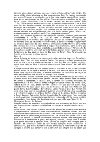 também eles estejam comigo, para que vejam a Minha glória." João 17:24. Oh,
como o Líder divino almejava ter Sua igreja consigo! Com Ele haviam comungado
em seus sofrimentos e humilhação, e é a Sua mais elevada alegria tê-los consigo,
para serem participantes de Sua glória. Cristo reivindica o privilégio de ter Sua
igreja consigo. "Quero que, onde Eu estiver, também eles estejam comigo." João
17:24. Tê-los consigo, está de acordo com o concerto da promessa e o pacto feito
com Seu Pai. Reverentemente, apresenta Ele, no trono da graça, a consumada
redenção para Seu povo. O arco da promessa circunda nosso Substituto e Penhor
ao lançar Sua amorável petição: "Pai, aqueles que Me deste quero que, onde Eu
estiver, também eles estejam comigo, para que vejam a Minha glória." João 17:24.
Contemplaremos o Rei em Sua beleza, e a igreja será glorificada.
Como Davi, podemos agora orar: "Já é tempo de operares, ó Senhor, pois eles têm
quebrantado a Tua lei." Sal. 119:126. Têm os homens prosseguido na
desobediência à lei de Deus, até alcançarem um grau de insolência sem paralelo.
Os homens estão se educando na desobediência e apressadamente se aproximam
do limite da paciência e do amor de Deus, e Deus certamente intervirá. Certamente
Ele vindicará Sua honra e reprimirá a iniqüidade prevalecente. Será o povo que
guarda o mandamento de Deus arrastado na iniqüidade dominante? Por ser a lei de
Deus alvo de escárnio universal, serão tentados a pensar menos nessa lei que é o
fundamento de Seu governo, tanto no Céu como na Terra? - Não. Para Sua igreja,
Sua lei se torna mais preciosa, santa e
Pág. 18
digna de honra ao lançarem os homens sobre ela escárnio e desprezo. Como Davi,
podem dizer: "Eles têm quebrantado a Tua lei. Pelo que amo os Teus mandamentos
mais do que o ouro, e ainda mais do que o ouro fino. Por isso, tenho, em tudo,
como retos todos os Teus preceitos e aborreço toda falsa vereda." Sal. 119:126-
128.
A igreja militante não é agora a igreja triunfante; mas Deus a ama, e descreve pelo
profeta como Ele Se opõe e resiste a Satanás, que veste os filhos de Deus nos
trajes mais negros e corruptos, e pleiteia o privilégio de destruí-los. Os anjos de
Deus protegiam-nos dos assaltos do inimigo. Diz o profeta:
"E me mostrou o sumo sacerdote Josué, o qual estava diante do Anjo do Senhor, e
Satanás estava à sua mão direita, para se Lhe opor. Mas o Senhor disse a Satanás:
O Senhor te repreende, ó Satanás, sim, o Senhor, que escolheu Jerusalém, te
repreende; não é este um tição tirado do fogo? Ora Josué, vestido de vestes sujas,
estava diante do anjo. Então, falando, ordenou aos que estavam diante dEle,
dizendo: Tirai-lhe estas vestes sujas. E a ele lhe disse: Eis que tenho feito com que
passe de ti a tua iniqüidade, e te vestirei de vestes novas. E disse Eu: Ponham-lhe
uma mitra limpa sobre a sua cabeça. E puseram uma mitra limpa sobre sua cabeça,
e o vestiram de vestes; e o anjo do Senhor estava ali. E o anjo do Senhor protestou
a Josué, dizendo: Assim diz o Senhor dos exércitos: Se andares nos Meus caminhos
e se observares as Minhas ordenanças, também tu julgarás a Minha casa e também
guardarás os Meus átrios, e te darei lugar entre os que estão aqui." Zac. 3:1-7.
Mestres que Devem Ser Evitados
Quando homens se levantam, pretendendo ter uma mensagem de Deus, mas em
vez de combaterem contra os principados e potestades, e os príncipes das trevas
Pág. 19
deste mundo, eles formam um falso esquadrão, virando as armas de guerra contra
a igreja militante, tende medo deles. Não possuem as credenciais divinas. Deus não
lhes deu tal responsabilidade no trabalho. Eles desejam derrubar aquilo que Deus
deseja restaurar pela mensagem de Laodicéia. Ele só fere para poder curar e não
para fazer perecer. O Senhor não confere a nenhum homem uma mensagem que
desanimará e desalentará a igreja. Ele reprova, censura, castiga; mas é apenas
para poder restaurar e aprovar afinal. Quanto se alegrou meu coração com o
relatório da Associação Geral de que muitos corações foram abrandados e
conquistados, que muitos fizeram humildes confissões, e removeram da porta do
coração o entulho que conserva fora o Salvador! Que alegria tive ao saber que
 