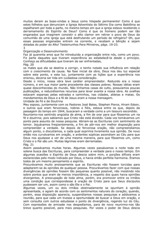 muitos deram as boas-vindas a Jesus como hóspede permanente! Como é que
estes folhetos que denunciam a Igreja Adventista do Sétimo Dia como Babilônia se
espalharam por toda a parte, no mesmo tempo em que a igreja estava recebendo o
derramamento do Espírito de Deus? Como é que os homens podem ser tão
enganados que imaginem consistir o alto clamor em retirar o povo de Deus da
comunhão de uma igreja que está desfrutando um período de refrigério? Oh, que
essas pessoas enganadas entrem na corrente, e recebam a bênção e sejam
dotadas do poder do Alto! Testemunhos Para Ministros, págs. 19-23.
3
Organização e Desenvolvimento
Faz já quarenta anos que foi introduzida a organização entre nós, como um povo.
Fiz parte daqueles que tiveram experiência ao estabelecê-la desde o princípio.
Conheço as dificuldades que tiveram de ser enfrentadas,
Pág. 20
os males que ela se destina a corrigir, e tenho notado sua influência em relação
com o crescimento da causa. Na fase inicial da obra, Deus nos deu luz especial
sobre este ponto, e esta luz, juntamente com as lições que a experiência nos
ensinou, deveria ser tida em cuidadosa consideração.
Desde o início, nossa obra teve caráter empreendedor. Reduzido era o nosso
número, e em sua maior parte procedente das classes pobres. Nossas idéias eram
quase desconhecidas do mundo. Não tínhamos casas de culto, possuíamos poucas
publicações, e reduzidíssimos recursos para levar avante a nossa obra. As ovelhas
estavam esparsas pelas estradas e caminhos, nas cidades, aldeias e matas. Os
mandamentos de Deus e a fé de Jesus eram a nossa mensagem.
Unidade de Fé e de Doutrina
Meu esposo, juntamente com os Pastores José Bates, Stephen Pierce, Hiram Edson,
e outros que eram fervorosos, nobres e fiéis, estava entre os que, depois da
passagem do tempo em 1844, buscaram a verdade como a um tesouro escondido.
Reuníamo-nos sentindo angústia de alma, a fim de orar para que fôssemos um na
fé e doutrina; pois sabíamos que Cristo não está dividido. Cada vez tomávamos um
ponto para assunto de nossa pesquisa. Abriam-se as Escrituras com sentimento de
temor. Jejuávamos freqüentemente, a fim de pôr-nos em melhor disposição para
compreender a verdade. Se depois de fervorosa oração, não compreendíamos
algum ponto, o discutíamos, e cada qual exprimia livremente sua opinião. De novo
então nos curvávamos em oração, e ardentes súplicas ascendiam ao Céu para que
Deus nos ajudasse a ver de uma mesma maneira, para que fôssemos um, como
Cristo e o Pai são um. Muitas lágrimas eram derramadas.
Pág. 21
Assim passávamos muitas horas. Algumas vezes passávamos a noite toda em
solene busca das Escrituras, para compreender a verdade para o nosso tempo. Em
algumas ocasiões o Espírito de Deus descia sobre mim, e porções difíceis eram
esclarecidas pelo modo indicado por Deus, e havia então perfeita harmonia. Éramos
todos de um mesmo pensamento e espírito.
Procurávamos muito ansiosamente que as Escrituras não fossem torcidas para
adaptarem-se às opiniões de qualquer pessoa. Procurávamos fazer com que nossas
divergências de opiniões fossem tão pequenas quanto possível, não insistindo nós
sobre pontos que eram de menos importância, a respeito dos quais havia opiniões
divergentes. A preocupação de toda alma, porém, era promover entre os irmãos
uma condição que correspondesse à oração de Cristo para que Seus discípulos
pudessem ser um, assim como o são Ele e o Pai.
Algumas vezes, um ou dois irmãos obstinadamente se opunham à opinião
apresentada, e agiam de acordo com os sentimentos naturais do coração; quando,
porém, essa disposição aparecia, suspendíamos nossas pesquisas e adiávamos a
reunião, para que cada um tivesse a oportunidade de buscar a Deus em oração, e
sem consulta com outros estudasse o ponto de divergência, rogando luz do Céu.
Com expressões de amizade nos despedíamos, para de novo reunirmo-nos tão
breve quanto possível, para mais pesquisas. Por vezes o poder de Deus descia
 