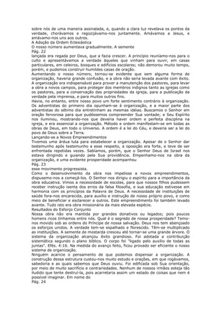 sobre nós de uma maneira assinalada, e, quando a clara luz revelava os pontos da
verdade, chorávamos e regozijávamo-nos juntamente. Amávamos a Jesus, e
amávamo-nos uns aos outros.
A Adoção da Ordem Eclesiástica
O nosso número aumentava gradualmente. A semente
Pág. 22
lançada era regada por Deus, que a fazia crescer. A princípio reuníamo-nos para o
culto e apresentávamos a verdade àqueles que vinham para ouvir, em casas
particulares, em celeiros, bosques e edifícios escolares; não demorou muito tempo,
porém, e pudemos construir humildes casas de oração.
Aumentando o nosso número, tornou-se evidente que sem alguma forma de
organização, haveria grande confusão, e a obra não seria levada avante com êxito.
A organização era indispensável para prover a manutenção dos pastores, para levar
a obra a novos campos, para proteger dos membros indignos tanto as igrejas como
os pastores, para a conservação das propriedades da igreja, para a publicação da
verdade pela imprensa, e para muitos outros fins.
Havia, no entanto, entre nosso povo um forte sentimento contrário à organização.
Os adventistas do primeiro dia opunham-se à organização, e a maior parte dos
adventistas do sétimo dia entretinham as mesmas idéias. Buscamos o Senhor em
oração fervorosa para que pudéssemos compreender Sua vontade; e Seu Espírito
nos iluminou, mostrando-nos que deveria haver ordem e perfeita disciplina na
igreja, e era essencial a organização. Método e ordem manifestam-se em todas as
obras de Deus, em todo o Universo. A ordem é a lei do Céu, e deveria ser a lei do
povo de Deus sobre a Terra.
Lançando-se a Novos Empreendimentos
Tivemos uma árdua luta para estabelecer a organização. Apesar de o Senhor dar
testemunho após testemunho a esse respeito, a oposição era forte, e teve de ser
enfrentada repetidas vezes. Sabíamos, porém, que o Senhor Deus de Israel nos
estava dirigindo e guiando pela Sua providência. Empenhamo-nos na obra da
organização, e uma evidente prosperidade acompanhou
Pág. 23
esse movimento progressista.
Como o desenvolvimento da obra nos impelisse a novos empreendimentos,
dispusemo-nos a começá-los. O Senhor nos dirigiu o espírito para a importância da
obra educativa. Vimos a necessidade de escolas, para que nossos filhos pudessem
receber instrução isenta dos erros da falsa filosofia, e sua educação estivesse em
harmonia com os princípios da Palavra de Deus. A necessidade de instituições de
saúde fora-nos encarecida, para auxílio e instrução de nosso próprio povo, e como
meio de beneficiar e esclarecer a outros. Este empreendimento foi também levado
avante. Tudo isto era obra missionária da mais elevada espécie.
Resultados do Esforço Conjunto
Nossa obra não era mantida por grandes donativos ou legados; pois poucos
homens ricos tínhamos entre nós. Qual é o segredo de nossa prosperidade? Temo-
nos movido sob as ordens do Príncipe de nossa salvação. Deus nos tem abençoado
os esforços unidos. A verdade tem-se espalhado e florescido. Têm-se multiplicado
as instituições. A semente de mostarda cresceu até tornar-se uma grande árvore. O
sistema da organização alcançou êxito grandioso. Foi adotada a contribuição
sistemática segundo o plano bíblico. O corpo foi "ligado pelo auxílio de todas as
juntas". Efés. 4:16. Na medida do avanço feito, ficou provado ser eficiente o nosso
sistema de organização.
Ninguém acaricie o pensamento de que podemos dispensar a organização. A
construção dessa estrutura custou-nos muito estudo e orações, em que rogávamos,
sabedoria e as quais sabemos que Deus ouviu. Foi edificada sob Sua orientação,
por meio de muito sacrifício e contrariedades. Nenhum de nossos irmãos esteja tão
iludido que tente destruí-la, pois acarretaria assim um estado de coisas que nem é
possível imaginar. Em nome do
Pág. 24
 