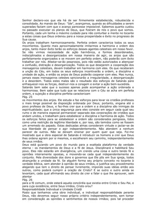 Senhor declaro-vos que ela há de ser firmemente estabelecida, robustecida e
consolidada. Ao mando de Deus: "Ide", avançamos, quando as dificuldades a serem
superadas faziam com que o avanço parecesse impossível. Sabemos quanto custou
no passado executar os planos de Deus, que fizeram de nós o povo que somos.
Portanto, cada um tenha o máximo cuidado para não conturbar a mente no tocante
a estas coisas que Deus ordenou para a nossa prosperidade e êxito no progresso de
Sua causa.
Os anjos trabalham harmoniosamente. Perfeita ordem caracteriza todos os seus
movimentos. Quanto mais aproximadamente imitarmos a harmonia e ordem dos
anjos, tanto maior êxito terão os esforços desses agentes celestiais em nosso favor.
Se não virmos necessidade de ação harmônica, e formos desordenados,
indisciplinados e desorganizados em nossa maneira de agir, os anjos que são
perfeitamente organizados e se movem em perfeita ordem, não poderão com êxito
trabalhar por nós. Afastar-se-ão pesarosos, pois não estão autorizados a abençoar
a confusão, distração e desorganização. Todos os que desejarem a cooperação dos
mensageiros celestiais, devem trabalhar em harmonia com eles. Os que receberam
a unção do Céu, em todos os seus esforços incentivarão a ordem, a disciplina e
unidade de ação, e então os anjos de Deus poderão cooperar com eles. Mas nunca,
jamais esses mensageiros celestes sancionarão a irregularidade, a desorganização
e a desordem. Todos estes males são o resultado dos esforços de Satanás para
enfraquecer-nos as forças, destruir-nos a coragem e evitar a ação bem-sucedida.
Satanás bem sabe que o sucesso apenas pode acompanhar a ação ordenada e
harmoniosa. Bem sabe que tudo que se relaciona com o Céu se acha em perfeita
ordem, e sujeição e disciplina perfeita caracterizam
Pág. 25
os movimentos dos anjos. Ele estuda e faz esforços para levar os cristãos professos
o mais longe possível da disposição ordenada por Deus; portanto, engana até o
povo professo de Deus, e faz-lhes crer que a ordem e a disciplina são inimigas da
espiritualidade; que a única segurança para eles consiste em seguir cada qual seu
rumo e de maneira especial permanecer separado das corporações de cristãos que
andam unidos, e trabalham para estabelecer a disciplina e harmonia de ação. Todos
os esforços feitos para se estabelecer a ordem são considerados perigosos, tidos
como uma restrição da legítima liberdade e, por isso, são temidos como se fossem
um arremedo do papado. Estas dedicadas almas consideram virtude o jactar-se de
sua liberdade de pensar e agir independentemente. Não atendem a nenhum
parecer de outros. Não se deixam ensinar por quem quer que seja. Foi-me
mostrado que a obra especial de Satanás é introduzir os homens a crer que Deus
lhes ordena agirem por si mesmos, e escolherem seu caminho, independentemente
de seus irmãos.
Deus está guiando um povo do mundo para a exaltada plataforma da verdade
eterna - os mandamentos de Deus e a fé de Jesus. Disciplinará e habilitará Seu
povo. Eles não estarão em divergência, um crendo uma coisa e outro tendo fé e
opiniões inteiramente opostas, e movendo-se cada qual independentemente do
conjunto. Pela diversidade dos dons e governos que Ele pôs em Sua igreja, todos
alcançarão a unidade da fé. Se alguém forma seu próprio conceito no tocante à
verdade bíblica, sem atender à opinião de seus irmãos, e justifica seu procedimento
alegando que tem o direito de pensar livremente, impondo suas idéias então aos
outros, como poderá cumprir a oração de Cristo? E se outro e outro ainda se
levantam, cada qual afirmando seu direito de crer e falar o que lhe aprouver, sem
atentar
Pág. 26
para a fé comum, onde estará aquela concórdia que existia entre Cristo e Seu Pai, e
para cuja existência, entre Seus irmãos, Cristo orou?
Responsabilidade Individual e Unidade Cristã
Posto que tenhamos uma obra individual, e individual responsabilidade perante
Deus, não devemos seguir nosso próprio critério independentemente, sem tomar
em consideração as opiniões e sentimentos de nossos irmãos; pois tal proceder
 