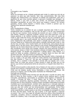 4
O Acusador e seu Trabalho
Pág. 29
Muito me entristeci ao ler o folheto publicado pelo irmão S e pelos que com ele se
associam na obra que está fazendo. Sem meu consentimento, têm eles feito
seleções dos Testemunhos e as inseriram no folheto que publicaram, para dar a
aparência de que meus escritos apóiam e aprovam a posição que advogam. Ao
fazê-lo, fazem o que nem é justo nem correto. Ao tomarem desautorizadas
liberdades, apresentam ao povo uma teoria que engana e destrói. Em tempos
passados, muitos outros fizeram a mesma coisa, e deram a parecer que os
Testemunhos apoiavam posições que
Pág. 30
eram insustentáveis e falsas.
Tenho recebido luz no sentido de que a posição assumida pelo irmão S e seus
simpatizantes não é verdadeira, mas um dos "eis aqui" e "eis ali" que caracterizam
os dias em que vivemos. Como exemplo da maneira em que o irmão S compilou
este folheto, relatarei o seguinte incidente: Escrevi uma carta particular a um de
nossos pastores, e de maneira bondosa, pensando que isso seria um auxílio ao
irmão S, esse irmão lhe enviou uma cópia dela, mas em vez de a considerar como
uma questão para o seu auxílio pessoal, ele imprime porções dela num panfleto,
como Testemunho não publicado, para apoiar a posição que ele assumira. É isso
honroso? Nada há no Testemunho para apoiar a posição mantida pelo irmão S; mas
ele faz mau uso disto, como muitos fazem com as Escrituras, para prejuízo de sua
própria alma e da dos outros. Deus julgará os que tomam desautorizada liberdade
fazendo uso de meios desonrosos com o fim de dar caráter e influência àquilo que
eles consideram como sendo uma verdade. Usando uma carta particular enviada a
outra pessoa, abusa o irmão S dos bondosos esforços envidados por alguém que o
desejava ajudar. As facções que publicaram o folheto sobre o Alto Clamor, e a
queda de todas as igrejas, evidenciam que o Espírito Santo de Deus não está
atuando com eles. "Por seus frutos os conhecereis." Mat. 7:16.
Os que recebem os folhetos que advogam essa falsa posição, terão a impressão de
que eu a apóio, e de que estou unida com esses obreiros na proclamação daquilo
que eles chamam a "nova luz". Sei que sua mensagem está misturada com a
verdade, mas a verdade é mal aplicada e torcida pela sua ligação com o erro.
Quero dizer ao irmão que enviou a esses homens a cópia da carta que eu lhe
escrevi, que nenhum pensamento tenho de censurá-lo, e ninguém deve fazer-lhe a
Pág. 31
mínima censura quanto a este assunto. Se eu fizesse um mau juízo e o censurasse,
quando seus motivos e intenções eram bons, incorreria no desagrado de Deus. Se o
irmão que ele desejou ajudar tomou liberdades, e traiu a sua confiança, não
censure a si mesmo, nem se aflija pelos resultados da infidelidade dele.
Instrução aos Discípulos
Questões há nos Testemunhos escritos que não são para o mundo em geral, mas
para os filhos de Deus crentes, e não é próprio tornar públicos para o mundo
instruções, advertências, reprovações ou conselhos dessa espécie. O Redentor do
mundo, o Enviado de Deus, o maior Mestre que os filhos dos homens já
conheceram, apresentou algumas questões instrutivas, não para o mundo, mas
somente para os Seus discípulos. Embora tivesse mensagens destinadas às grandes
multidões que O acompanhavam, também tinha alguma luz e instrução especial a
comunicar aos Seus seguidores, as quais não comunicava à grande congregação,
visto que elas nem seriam por ela compreendidas nem apreciadas. Enviou Seus
discípulos a pregar, e ao voltarem de seu primeiro trabalho missionário, e terem
várias experiências a relatar quanto a seu êxito na pregação do evangelho do reino
de Deus, Ele lhes disse: "Vinde vós, aqui à parte, a um lugar deserto, e repousai
um pouco." Mar. 6:31. Num lugar de reclusão comunicou Jesus a Seus discípulos as
instruções, conselhos, avisos e correções que Ele viu serem necessários na sua
espécie de trabalho; mas a instrução que então lhes deu não devia ser lançada a
 