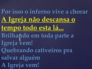{
Por isso o inferno vive a chorar
A Igreja não descansa o
tempo todo esta lá...
Brilhando em toda parte a
Igreja vem!
Quebrando cativeiros pra
salvar alguém
A Igreja vem!
 