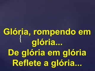 {
Glória, rompendo em
glória...
De glória em glória
Reflete a glória...
 