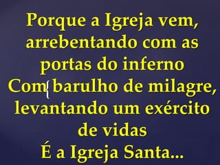 {
Porque a Igreja vem,
arrebentando com as
portas do inferno
Com barulho de milagre,
levantando um exército
de vidas
É a Igreja Santa...
 