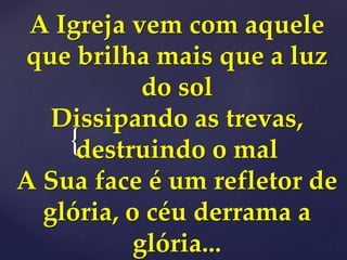 {
A Igreja vem com aquele
que brilha mais que a luz
do sol
Dissipando as trevas,
destruindo o mal
A Sua face é um refletor de
glória, o céu derrama a
glória...
 