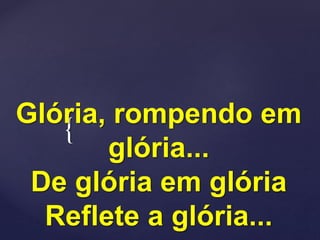 {
Glória, rompendo em
glória...
De glória em glória
Reflete a glória...
 