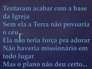 {
Tentaram acabar com a base
da Igreja
Sem ela a Terra não povoaria
o céu...
Ela não teria força pra adorar
Não haveria missionário em
todo lugar
Mas o plano não deu certo...
 