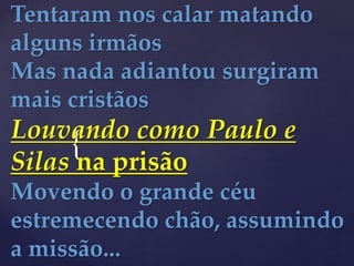 {
Tentaram nos calar matando
alguns irmãos
Mas nada adiantou surgiram
mais cristãos
Louvando como Paulo e
Silas na prisão
Movendo o grande céu
estremecendo chão, assumindo
a missão...
 