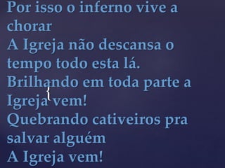 {
Por isso o inferno vive a
chorar
A Igreja não descansa o
tempo todo esta lá.
Brilhando em toda parte a
Igreja vem!
Quebrando cativeiros pra
salvar alguém
A Igreja vem!
 