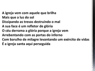 A igreja vem com aquele que brilha
Mais que a luz do sol
Dissipando as trevas destruindo o mal
A sua face é um refletor de glória
O céu derrama a glória porque a igreja vem
Arrebentando com as portas do inferno
Com barulho de milagre levantando um exército de vidas
É a igreja santa aqui perseguida
 