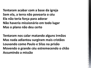 Tentaram acabar com a base da igreja
Sem ela, a terra não povoaria o céu
Ela não teria força para adorar
Não haveria missionário em todo lugar
Mas o plano não deu certo
Tentaram nos calar matando alguns irmãos
Mas nada adiantou surgiram mais cristãos
Louvando como Paulo e Silas na prisão
Movendo o grande céu estremecendo o chão
Assumindo a missão
 