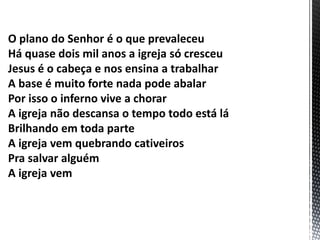 O plano do Senhor é o que prevaleceu
Há quase dois mil anos a igreja só cresceu
Jesus é o cabeça e nos ensina a trabalhar
A base é muito forte nada pode abalar
Por isso o inferno vive a chorar
A igreja não descansa o tempo todo está lá
Brilhando em toda parte
A igreja vem quebrando cativeiros
Pra salvar alguém
A igreja vem
 